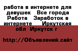 работа в интернете для девушек - Все города Работа » Заработок в интернете   . Иркутская обл.,Иркутск г.